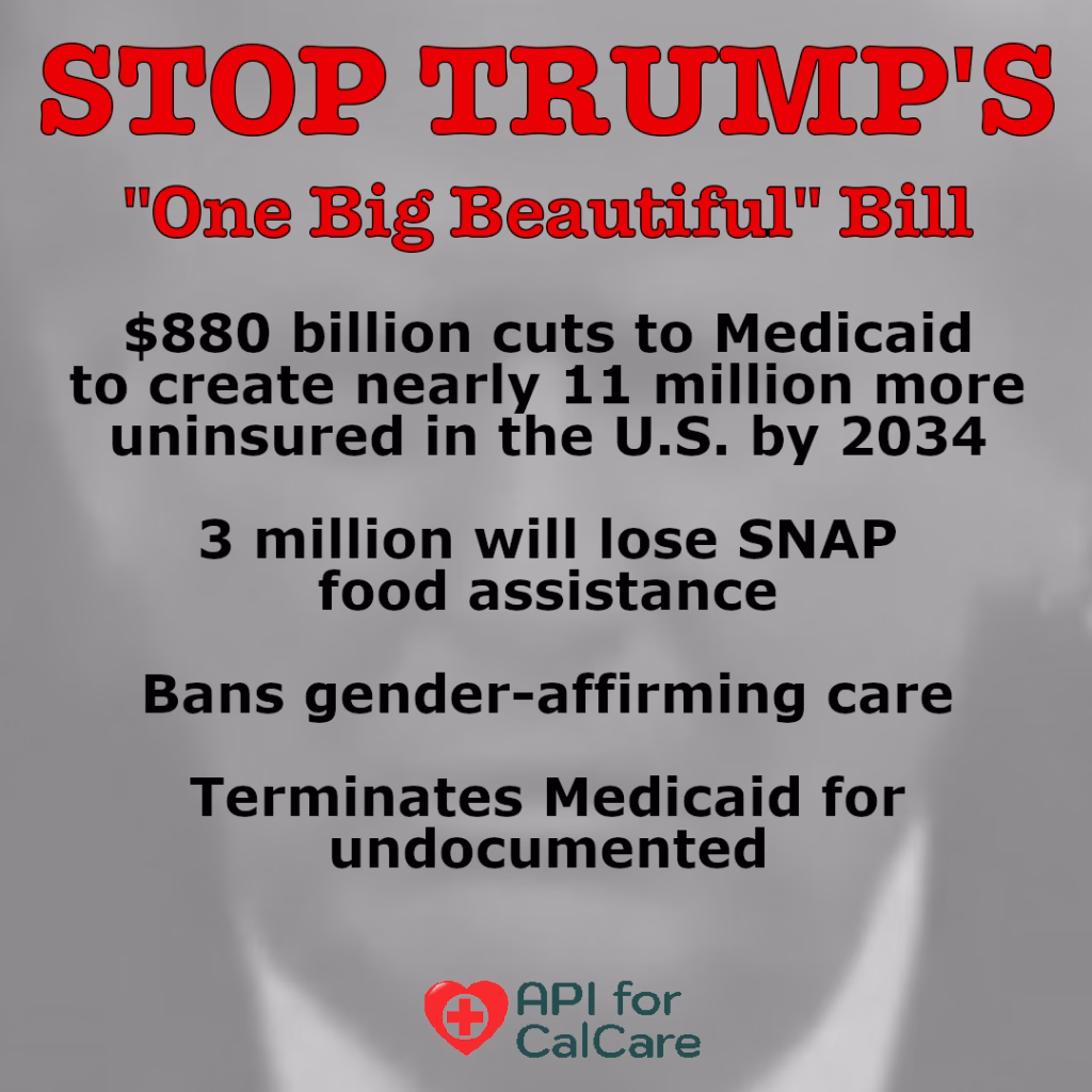 STOP TRUMP's "One Big Beautiful Bill" $880 billion in cuts to Medicaid to create 11 million more uninsured in U.S. by 2034; 3 million will lose SNAP food assistance; Bans gender-affirming care; Terminates Medicaid for undocumented. API for CalCare