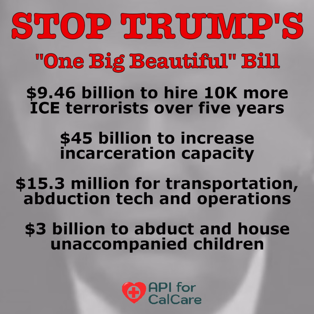 STOP TRUMP's "One Big Beautiful Bill" $9.46 billion to hire 10K more ICE terrorists over five years; $45 billion to increase incarceration capacity; $15.3 million for transportation, abduction tech and operations; $3 billion to abduct and house unaccompanied children. API for CalCare