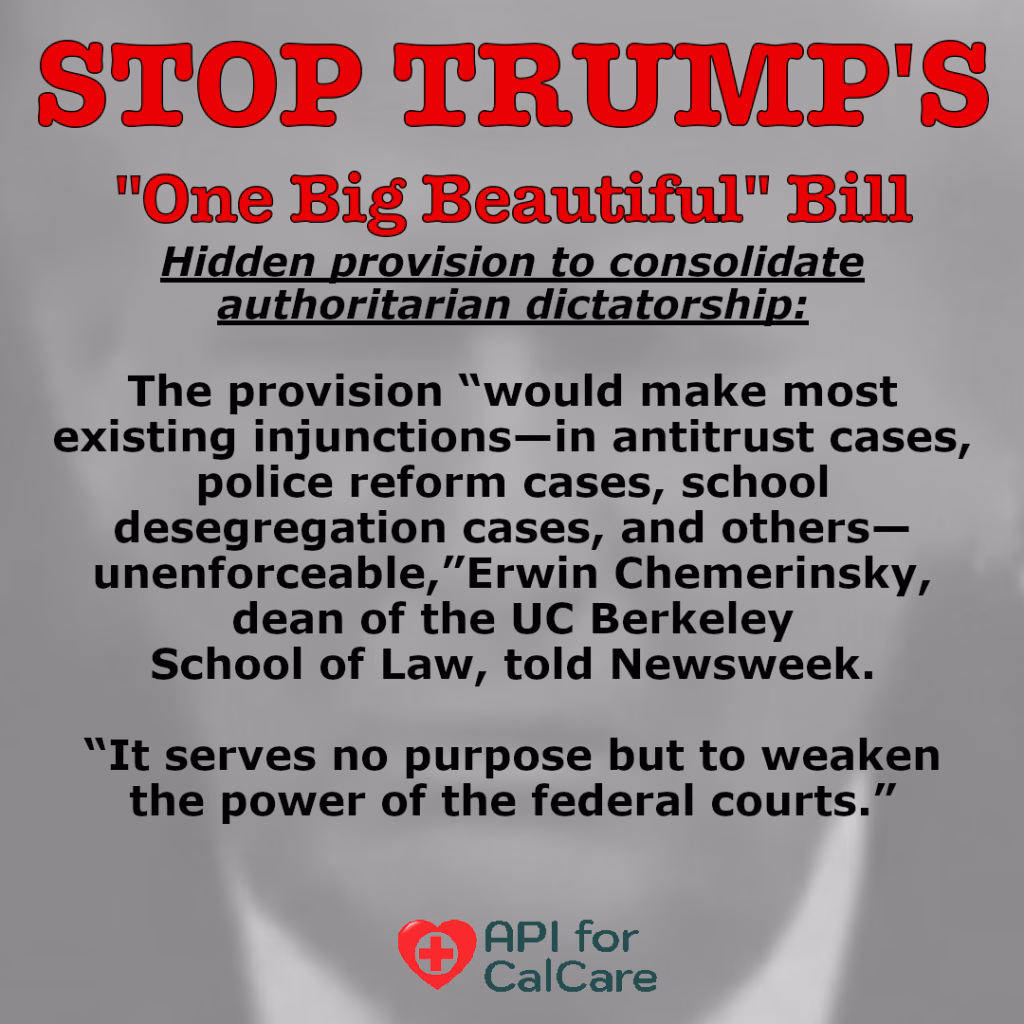 STOP TRUMP's "One Big Beautiful Bill" (underlined and italicized): Hidden provision to consolidate authoritarian dictatorship: (unitalicized): The provision "would make most existing injunctions -- in antitrust cases, police reform cases, and others--unenforceable," Erwin Chemerinsky, dean of the UC Berkeley School of Law, told Newsweek. "It serves no purpose but to weaken the power of the federal courts." API for CalCare